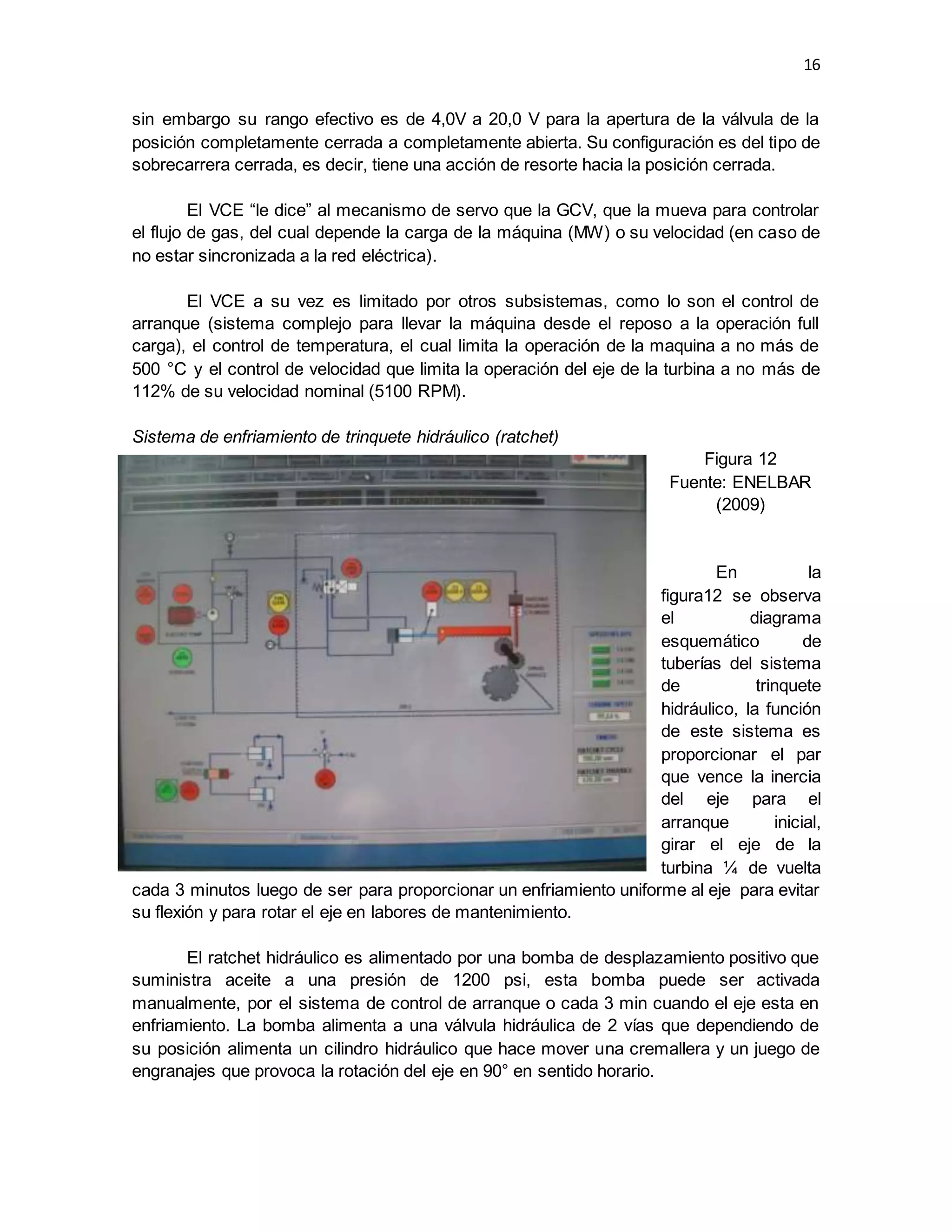 16
sin embargo su rango efectivo es de 4,0V a 20,0 V para la apertura de la válvula de la
posición completamente cerrada a completamente abierta. Su configuración es del tipo de
sobrecarrera cerrada, es decir, tiene una acción de resorte hacia la posición cerrada.
El VCE “le dice” al mecanismo de servo que la GCV, que la mueva para controlar
el flujo de gas, del cual depende la carga de la máquina (MW) o su velocidad (en caso de
no estar sincronizada a la red eléctrica).
El VCE a su vez es limitado por otros subsistemas, como lo son el control de
arranque (sistema complejo para llevar la máquina desde el reposo a la operación full
carga), el control de temperatura, el cual limita la operación de la maquina a no más de
500 °C y el control de velocidad que limita la operación del eje de la turbina a no más de
112% de su velocidad nominal (5100 RPM).
Sistema de enfriamiento de trinquete hidráulico (ratchet)
Figura 12
Fuente: ENELBAR
(2009)
En la
figura12 se observa
el diagrama
esquemático de
tuberías del sistema
de trinquete
hidráulico, la función
de este sistema es
proporcionar el par
que vence la inercia
del eje para el
arranque inicial,
girar el eje de la
turbina ¼ de vuelta
cada 3 minutos luego de ser para proporcionar un enfriamiento uniforme al eje para evitar
su flexión y para rotar el eje en labores de mantenimiento.
El ratchet hidráulico es alimentado por una bomba de desplazamiento positivo que
suministra aceite a una presión de 1200 psi, esta bomba puede ser activada
manualmente, por el sistema de control de arranque o cada 3 min cuando el eje esta en
enfriamiento. La bomba alimenta a una válvula hidráulica de 2 vías que dependiendo de
su posición alimenta un cilindro hidráulico que hace mover una cremallera y un juego de
engranajes que provoca la rotación del eje en 90° en sentido horario.
 