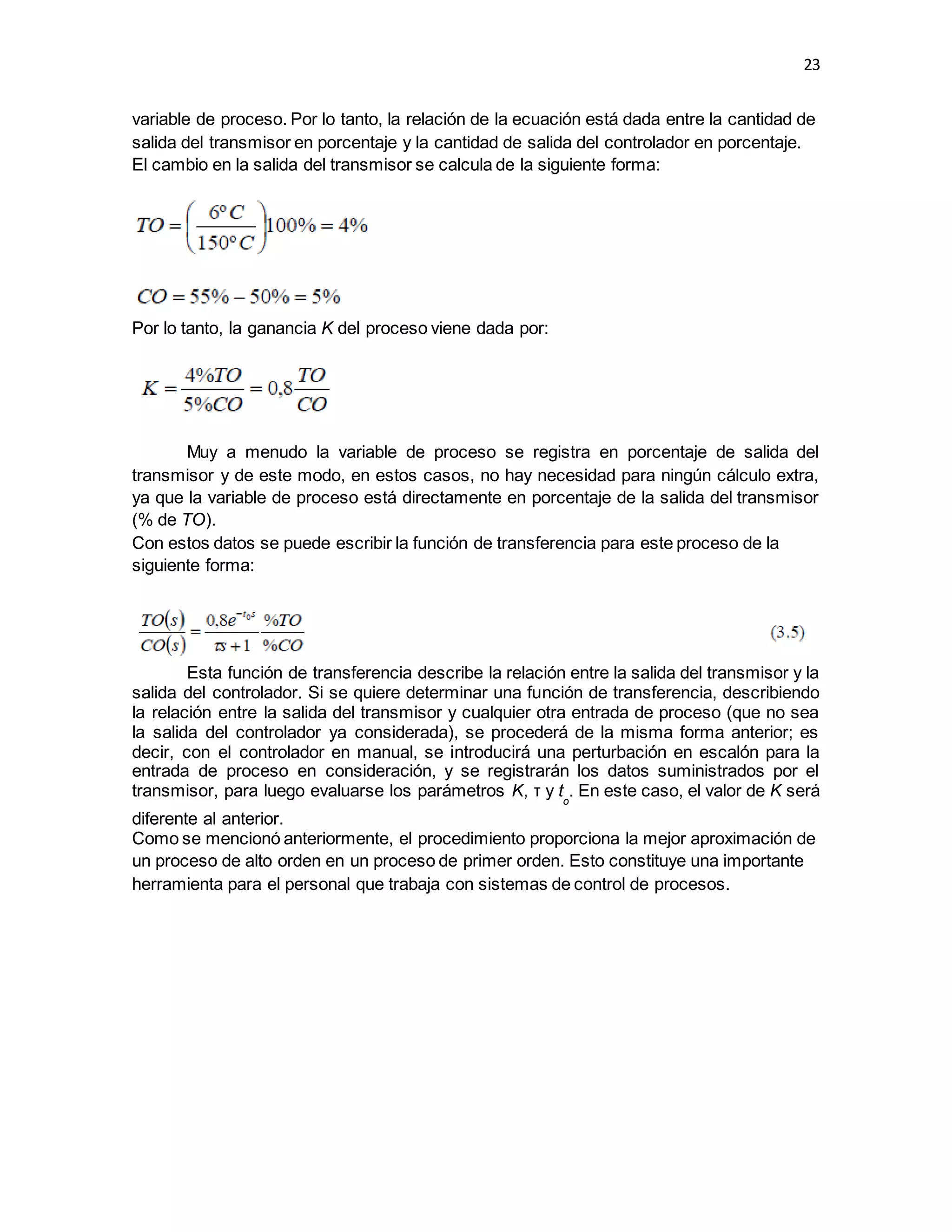 23
variable de proceso. Por lo tanto, la relación de la ecuación está dada entre la cantidad de
salida del transmisor en porcentaje y la cantidad de salida del controlador en porcentaje.
El cambio en la salida del transmisor se calcula de la siguiente forma:
Por lo tanto, la ganancia K del proceso viene dada por:
Muy a menudo la variable de proceso se registra en porcentaje de salida del
transmisor y de este modo, en estos casos, no hay necesidad para ningún cálculo extra,
ya que la variable de proceso está directamente en porcentaje de la salida del transmisor
(% de TO).
Con estos datos se puede escribir la función de transferencia para este proceso de la
siguiente forma:
Esta función de transferencia describe la relación entre la salida del transmisor y la
salida del controlador. Si se quiere determinar una función de transferencia, describiendo
la relación entre la salida del transmisor y cualquier otra entrada de proceso (que no sea
la salida del controlador ya considerada), se procederá de la misma forma anterior; es
decir, con el controlador en manual, se introducirá una perturbación en escalón para la
entrada de proceso en consideración, y se registrarán los datos suministrados por el
transmisor, para luego evaluarse los parámetros K, τ y to
. En este caso, el valor de K será
diferente al anterior.
Como se mencionó anteriormente, el procedimiento proporciona la mejor aproximación de
un proceso de alto orden en un proceso de primer orden. Esto constituye una importante
herramienta para el personal que trabaja con sistemas de control de procesos.
 