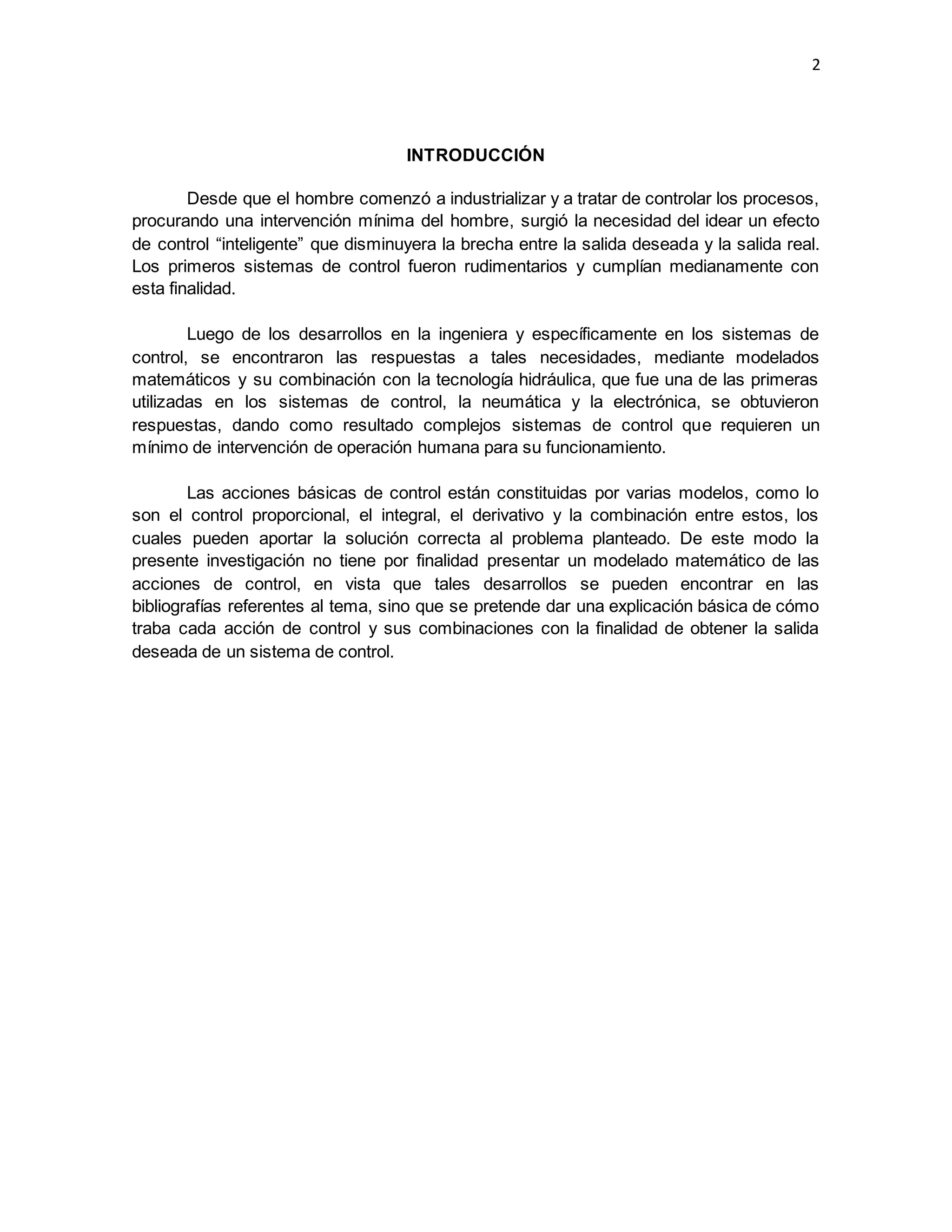 2
INTRODUCCIÓN
Desde que el hombre comenzó a industrializar y a tratar de controlar los procesos,
procurando una intervención mínima del hombre, surgió la necesidad del idear un efecto
de control “inteligente” que disminuyera la brecha entre la salida deseada y la salida real.
Los primeros sistemas de control fueron rudimentarios y cumplían medianamente con
esta finalidad.
Luego de los desarrollos en la ingeniera y específicamente en los sistemas de
control, se encontraron las respuestas a tales necesidades, mediante modelados
matemáticos y su combinación con la tecnología hidráulica, que fue una de las primeras
utilizadas en los sistemas de control, la neumática y la electrónica, se obtuvieron
respuestas, dando como resultado complejos sistemas de control que requieren un
mínimo de intervención de operación humana para su funcionamiento.
Las acciones básicas de control están constituidas por varias modelos, como lo
son el control proporcional, el integral, el derivativo y la combinación entre estos, los
cuales pueden aportar la solución correcta al problema planteado. De este modo la
presente investigación no tiene por finalidad presentar un modelado matemático de las
acciones de control, en vista que tales desarrollos se pueden encontrar en las
bibliografías referentes al tema, sino que se pretende dar una explicación básica de cómo
traba cada acción de control y sus combinaciones con la finalidad de obtener la salida
deseada de un sistema de control.
 
