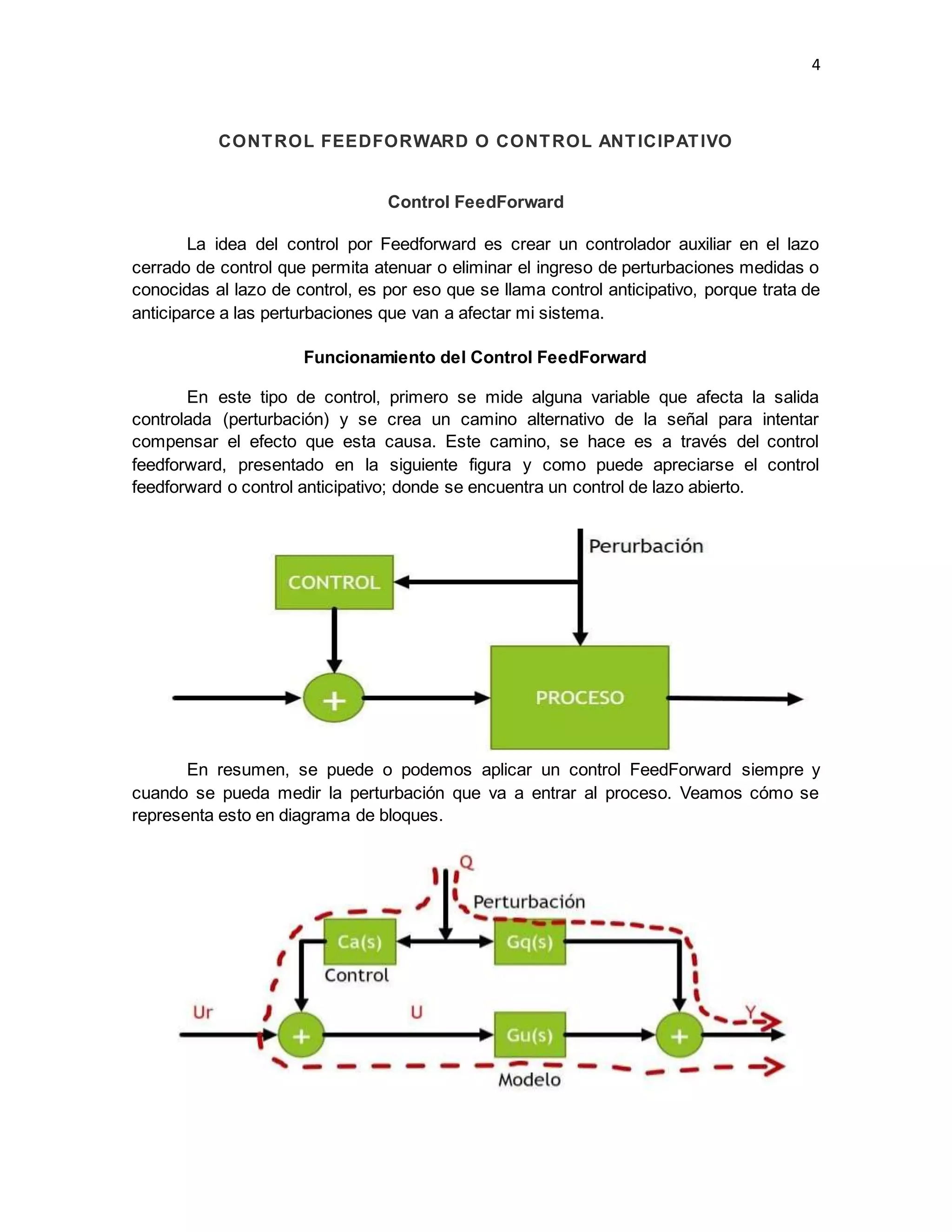 4
CONTROL FEEDFORWARD O CONTROL ANTICIPATIVO
Control FeedForward
La idea del control por Feedforward es crear un controlador auxiliar en el lazo
cerrado de control que permita atenuar o eliminar el ingreso de perturbaciones medidas o
conocidas al lazo de control, es por eso que se llama control anticipativo, porque trata de
anticiparce a las perturbaciones que van a afectar mi sistema.
Funcionamiento del Control FeedForward
En este tipo de control, primero se mide alguna variable que afecta la salida
controlada (perturbación) y se crea un camino alternativo de la señal para intentar
compensar el efecto que esta causa. Este camino, se hace es a través del control
feedforward, presentado en la siguiente figura y como puede apreciarse el control
feedforward o control anticipativo; donde se encuentra un control de lazo abierto.
En resumen, se puede o podemos aplicar un control FeedForward siempre y
cuando se pueda medir la perturbación que va a entrar al proceso. Veamos cómo se
representa esto en diagrama de bloques.
 