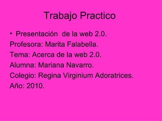 Trabajo Practico  Presentación  de la web 2.0. Profesora: Marita Falabella. Tema: Acerca de la web 2.0. Alumna: Mariana Navarro. Colegio: Regina Virginium Adoratrices. Año: 2010.  
