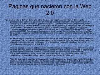 Paginas que nacieron con la Web 2.0 En la wikipedia lo definen como una serie de servicios disponibles en Internet de segunda generación que permite la colaboración entre los usuarios y compartir información online. Al contrario que la web de primera generación, Web 2.0 le da al usuario una experiencia mucho más parecida a la de una aplicación o programa de escritorio, que a la página web estática típica de hace años. Las aplicaciones o webs Web 2.0, suelen utilizar tecnologías o técnicas de programación que aparecieron a final de los 90, web services APIs (1998), Ajax (1998) y web syndication (1997). Permiten con frecuencia el envío masivo de mensajes a sectores o perfiles de usuarios (web social applications). El concepto en sí, puede englobar el concepto de "blogs" y de "wikis". No existe ninguna definición oficial que defina lo qué es "Web 2.0", pero sí que hay una serie de cosas que todos los que utilizan este emblema tienen en común. Puedes visitar Flickr, del.icious, Wikipedia, Amazon (reviews - opiniones), y el sistema de reputación de eBay, son sitios conocidos que nacieron con la web 2.0 Web 2.0 es algo construido sobre un conocimiento colectivo. Proporciona una herramienta social aplicada a la web, dando más herramientas y conocimiento al usuario y dándoles la oportunidad de poder opinar libremente. Además, hay que fijarse en que cada vez aparecen más aplicaciones web como hojas de cálculo, procesadores de texto, listas de tareas, alertas, calendarios, páginas personales, blogs, comunidades, redes sociales, etc. Además, la web 2.0 no utiliza la maquetación cuadriculada de las tablas y sus renderizados. Los diseños web 2.0 han cambiado de las típicas cajas cuadriculadas a la flexibilidad de las curvas, diseñar para la web de hoy permite diseños curvos y con movimiento, textos bonitos, gradientes, efectos chulis que parecen flash, y colores bonitos y agradables. 