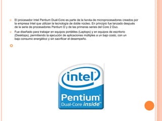  El procesador Intel Pentium Dual-Core es parte de la familia de microprocesadores creados por
la empresa Intel que utilizan la tecnología de doble núcleo. En principio fue lanzado después
de la serie de procesadores Pentium D y de las primeras series del Core 2 Duo.
 Fue diseñado para trabajar en equipos portátiles (Laptops) y en equipos de escritorio
(Desktops), permitiendo la ejecución de aplicaciones múltiples a un bajo costo, con un
bajo consumo energético y sin sacrificar el desempeño.

 