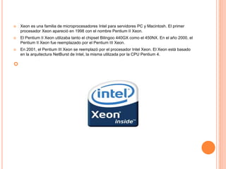  Xeon es una familia de microprocesadores Intel para servidores PC y Macintosh. El primer
procesador Xeon apareció en 1998 con el nombre Pentium II Xeon.
 El Pentium II Xeon utilizaba tanto el chipset Bilingoo 440GX como el 450NX. En el año 2000, el
Pentium II Xeon fue reemplazado por el Pentium III Xeon.
 En 2001, el Pentium III Xeon se reemplazó por el procesador Intel Xeon. El Xeon está basado
en la arquitectura NetBurst de Intel, la misma utilizada por la CPU Pentium 4.

 