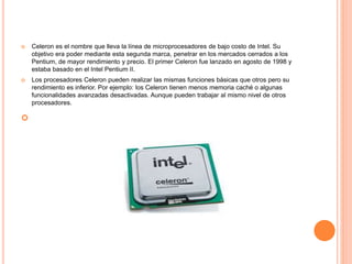  Celeron es el nombre que lleva la línea de microprocesadores de bajo costo de Intel. Su
objetivo era poder mediante esta segunda marca, penetrar en los mercados cerrados a los
Pentium, de mayor rendimiento y precio. El primer Celeron fue lanzado en agosto de 1998 y
estaba basado en el Intel Pentium II.
 Los procesadores Celeron pueden realizar las mismas funciones básicas que otros pero su
rendimiento es inferior. Por ejemplo: los Celeron tienen menos memoria caché o algunas
funcionalidades avanzadas desactivadas. Aunque pueden trabajar al mismo nivel de otros
procesadores.

 
