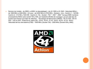  Número de modelo - de 2800+ a 4000+ (a descatalogar) - de LE-1600 a LE-1640 - Velocidad (MHz) -
de 1800 MHz a 2400 MHz - LE-xxxx - de 2200 MHz a 2700 MHz - Núcleos - Uno - Caché L1 - 128 KB -
Caché L2 - 512 KB y 1024 KB - Caché L3 - No - Socket - 754 * - 939 * - AM2 * Aunque AMD mantiene
procesadores Athlon para socket 754 y 939, son bastante difíciles de conseguir, ya que este tipo de
socket hace tiempo que dejó de utilizarse. - Tecnología de fabricación (CMOS) - 65 nm SOI - 90 nm
SOI - 130 nm SOI - Potencia en vatios (W) - 35 W - 45 W - 51 W - 59 W - 62 W - 67 W - 89 W -
Velocidad del bus del sistema (FSB) - 1600 MHz (Socket 754) - 2000 MHz (Socket 939 y AM2)
 