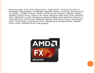  Número de modelo - FX-51, FX-53, FX-55 y FX-57 * - FX-60 y FX-62 * - FX-70, FX-72 y FX-74 * A
descatalogar - Velocidad (MHz) - de 2200 MHZ a 3000 MHz - Núcleos - Uno (FX-5x) - Dos (FX-6x y FX-
7x) - Caché L1 - 128 KB x 1 (FX-5x) - 128 KB x 2 (FX-6x y FX-7x) - Caché L2 - 1024 KB x 1 (FX-5x) -
1024 KB x 2 (FX-6x y FX-7x) - Caché L3 - No - Socket - 939 (FX-53, FX-55, FX-57, FX-60 - 940 (FX-51,
FX-53 - AM2 (FX-62 - F (1207) - Tecnología de fabricación (CMOS) - 90 nm SOI (FX-57, FX-6x, FX-7x -
130 nm SOI (FX-51, FX-53, FX-55) - Potencia en vatios (W) - 89 W (FX-51 y FX-53) - 104 W (FX-55 y
FX-57) - 110 W (FX-60) - 125 W (FX-62 y FX-7x) - Velocidad del bus del sistema (FSB) - 1600 MHz
(FX-51 y FX-53) - 2000 MHz (FX-53* y resto de gama)
 