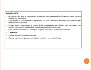 Introducción
 Al transcurrir los años la computación, al igual que los procesadores han ido evolucionando con una
rapidez muy significativa.
 El procesador en si es la parte más importante o una parte fundamental del computador, vendría siendo
el cerebro del computador.
 En este estudio conoceremos la historia de los procesadores, las industrias más reconocidas que
fabrican procesadores, los tipos de procesadores y sus características, etc.
 Estas las estudiaremos más a fondo para así poder ampliar más nuestros conocimientos.
 Objetivos
 Estudiar la historia de los procesadores.
 Conocer los diversos tipos de procesadores, su origen y sus características.
 