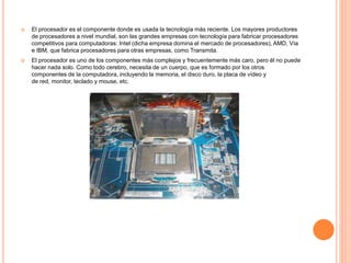 El procesador es el componente donde es usada la tecnología más reciente. Los mayores productores
de procesadores a nivel mundial, son las grandes empresas con tecnología para fabricar procesadores
competitivos para computadoras: Intel (dicha empresa domina el mercado de procesadores), AMD, Vía
e IBM, que fabrica procesadores para otras empresas, como Transmita.
 El procesador es uno de los componentes más complejos y frecuentemente más caro, pero él no puede
hacer nada solo. Como todo cerebro, necesita de un cuerpo, que es formado por los otros
componentes de la computadora, incluyendo la memoria, el disco duro, la placa de vídeo y
de red, monitor, teclado y mouse, etc.
 