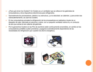  ¿Para qué sirven los Coolers? Un Coolers es un ventilador que se utiliza en los gabinetes de
computadoras y otros dispositivos electrónicos para refrigerarlos.
 Generalmente los procesadores, debido a su estructura, y a la velocidad, se calientan, y para evitar ese
sobrecalentamiento, se usan los Coolers.
 En las computadoras actuales la refrigeración de los procesadores es realizada a través de un
disipador de calor, fabricado en aluminio o cobre, con un pequeño ventilador sobre él y un conducto
de aire que extrae el aire caliente del gabinete.
 Por lo general los Coolers en las PCs de escritorio están continuamente encendidos, en cambio en las
computadoras portátiles suelen prenderse y apagarse automáticamente dependiendo de las
necesidades de refrigeración (por cuestión de ahorro energético).
 