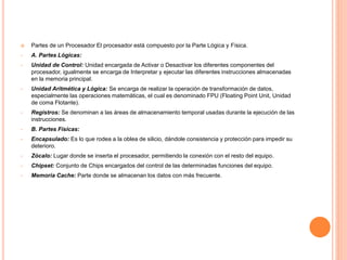  Partes de un Procesador El procesador está compuesto por la Parte Lógica y Física.
• A. Partes Lógicas:
• Unidad de Control: Unidad encargada de Activar o Desactivar los diferentes componentes del
procesador, igualmente se encarga de Interpretar y ejecutar las diferentes instrucciones almacenadas
en la memoria principal.
• Unidad Aritmética y Lógica: Se encarga de realizar la operación de transformación de datos,
especialmente las operaciones matemáticas, el cual es denominado FPU (Floating Point Unit, Unidad
de coma Flotante).
• Registros: Se denominan a las áreas de almacenamiento temporal usadas durante la ejecución de las
instrucciones.
• B. Partes Físicas:
• Encapsulado: Es lo que rodea a la oblea de silicio, dándole consistencia y protección para impedir su
deterioro.
• Zócalo: Lugar donde se inserta el procesador, permitiendo la conexión con el resto del equipo.
• Chipset: Conjunto de Chips encargados del control de las determinadas funciones del equipo.
• Memoria Cache: Parte donde se almacenan los datos con más frecuente.
 