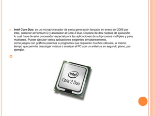  Intel Core Duo: es un microprocesador de sexta generación lanzado en enero del 2006 por
Intel, posterior al Pentium D y antecesor al Core 2 Duo. Dispone de dos núcleos de ejecución
lo cual hace de este procesador especial para las aplicaciones de subprocesos múltiples y para
multitarea. Puede ejecutar varias aplicaciones exigentes simultáneamente,
como juegos con gráficos potentes o programas que requieran muchos cálculos, al mismo
tiempo que permite descargar música o analizar el PC con un antivirus en segundo plano, por
ejemplo.

 