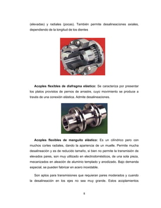 8
(elevadas) y radiales (pocas). También permite desalineaciones axiales,
dependiendo de la longitud de los dientes
Acoples flexibles de diafragma elástico: Se caracteriza por presentar
los platos provistos de pernos de arrastre, cuyo movimiento se produce a
través de una conexión elástica. Admite desalineaciones.
Acoples flexibles de manguito elástico: Es un cilíndrico pero con
muchos cortes radiales, dando la apariencia de un muelle. Permite mucha
desalineación y es de reducido tamaño, si bien no permite la transmisión de
elevados pares, son muy utilizado en electrodomésticos, de una sola pieza,
mecanizados en aleación de aluminio templado y anodizado. Bajo demanda
especial, se pueden fabricar en acero inoxidable.
Son aptos para transmisiones que requieran pares moderados y cuando
la desalineación en los ejes no sea muy grande. Estos acoplamientos
 