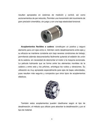 9
resultan apropiados en sistemas de medición y control, así como
accionamientos de par reducido. Permiten una transmisión del movimiento de
gran precisión cinemática, sin juego y con una baja elasticidad torsional.
Acoplamientos flexibles a cadena: constituyen un positivo y seguro
elemento para unir ejes entre sí. Admiten cierto desalineamiento entre ejes y
su eficacia se mantiene constante aún bajo severas condiciones de trabajo,
permitiendo además desconectarlos fácilmente quitando el eslabón de unión
de la cadena, sin necesidad de desmontar el motor o la maquina accionada.
La película lubricante que se forma entre los elementos movibles de la
cadena y entre esta y los piñones, amortigua los ruidos y vibraciones. Su
utilización es muy apropiada especialmente para ejes de bajas velocidades,
pues resultan más seguros y compactos que otros tipos de acoplamientos
elásticos.
También estos acoplamientos pueden clasificarse según el tipo de
desalineación, el método que utilizan para absorber la desalineación y por el
tipo de material.
 