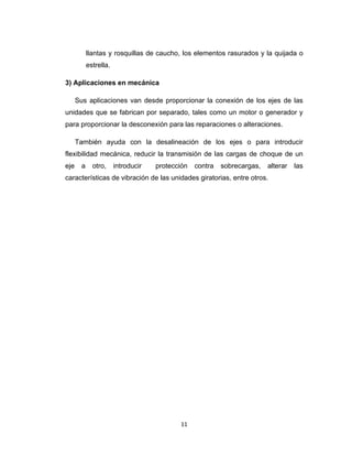 11
llantas y rosquillas de caucho, los elementos rasurados y la quijada o
estrella.
3) Aplicaciones en mecánica
Sus aplicaciones van desde proporcionar la conexión de los ejes de las
unidades que se fabrican por separado, tales como un motor o generador y
para proporcionar la desconexión para las reparaciones o alteraciones.
También ayuda con la desalineación de los ejes o para introducir
flexibilidad mecánica, reducir la transmisión de las cargas de choque de un
eje a otro, introducir protección contra sobrecargas, alterar las
características de vibración de las unidades giratorias, entre otros.
 