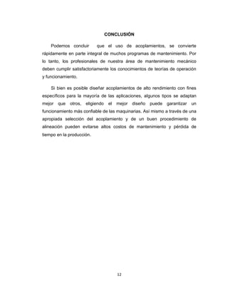 12
CONCLUSIÓN
Podemos concluir que el uso de acoplamientos, se convierte
rápidamente en parte integral de muchos programas de mantenimiento. Por
lo tanto, los profesionales de nuestra área de mantenimiento mecánico
deben cumplir satisfactoriamente los conocimientos de teorías de operación
y funcionamiento.
Si bien es posible diseñar acoplamientos de alto rendimiento con fines
específicos para la mayoría de las aplicaciones, algunos tipos se adaptan
mejor que otros, eligiendo el mejor diseño puede garantizar un
funcionamiento más confiable de las maquinarias. Así mismo a través de una
apropiada selección del acoplamiento y de un buen procedimiento de
alineación pueden evitarse altos costos de mantenimiento y pérdida de
tiempo en la producción.
 