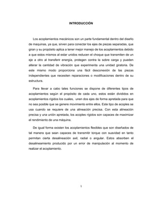 1
INTRODUCCIÓN
Los acoplamientos mecánicos son un parte fundamental dentro del diseño
de maquinas, ya que, sirven para conectar los ejes de piezas separadas, que
giran y su propósito aplica a tener mejor manejo de los acoplamientos debido
a que estos mismos al estar unidos reducen el choque que transmiten de un
eje a otro al transferir energía, protegen contra la sobre carga y pueden
alterar la cantidad de vibración que experimenta una unidad giratoria. De
este mismo modo proporciona una fácil desconexión de las piezas
independientes que necesiten reparaciones o modificaciones dentro de su
estructura.
Para llevar a cabo tales funciones se dispone de diferentes tipos de
acoplamientos según el propósito de cada uno, estos están divididos en
acoplamientos rígidos los cuales, unen dos ejes de forma apretada para que
no sea posible que se genere movimiento entre ellos. Este tipo de acoples se
usa cuando se requiere de una alineación precisa. Con esta alineación
precisa y una unión apretada, los acoples rígidos son capaces de maximizar
el rendimiento de una máquina.
De igual forma existen los acoplamientos flexibles que son diseñados de
tal manera que sean capaces de transmitir torque con suavidad en tanto
permitan cierta desalineación axil, radial o angular. Estos absorben el
desalineamiento producido por un error de manipulación al momento de
realizar el acoplamiento.
 