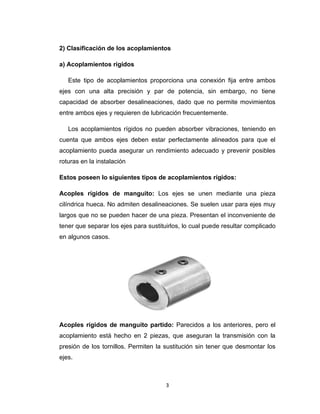 3
2) Clasificación de los acoplamientos
a) Acoplamientos rígidos
Este tipo de acoplamientos proporciona una conexión fija entre ambos
ejes con una alta precisión y par de potencia, sin embargo, no tiene
capacidad de absorber desalineaciones, dado que no permite movimientos
entre ambos ejes y requieren de lubricación frecuentemente.
Los acoplamientos rígidos no pueden absorber vibraciones, teniendo en
cuenta que ambos ejes deben estar perfectamente alineados para que el
acoplamiento pueda asegurar un rendimiento adecuado y prevenir posibles
roturas en la instalación
Estos poseen lo siguientes tipos de acoplamientos rígidos:
Acoples rígidos de manguito: Los ejes se unen mediante una pieza
cilíndrica hueca. No admiten desalineaciones. Se suelen usar para ejes muy
largos que no se pueden hacer de una pieza. Presentan el inconveniente de
tener que separar los ejes para sustituirlos, lo cual puede resultar complicado
en algunos casos.
Acoples rígidos de manguito partido: Parecidos a los anteriores, pero el
acoplamiento está hecho en 2 piezas, que aseguran la transmisión con la
presión de los tornillos. Permiten la sustitución sin tener que desmontar los
ejes.
 