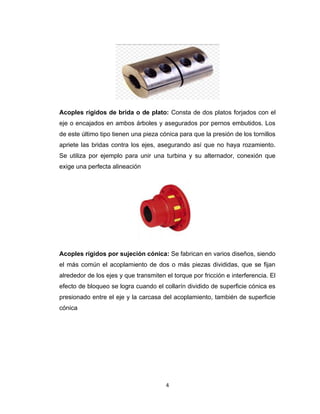 4
Acoples rígidos de brida o de plato: Consta de dos platos forjados con el
eje o encajados en ambos árboles y asegurados por pernos embutidos. Los
de este último tipo tienen una pieza cónica para que la presión de los tornillos
apriete las bridas contra los ejes, asegurando así que no haya rozamiento.
Se utiliza por ejemplo para unir una turbina y su alternador, conexión que
exige una perfecta alineación
Acoples rígidos por sujeción cónica: Se fabrican en varios diseños, siendo
el más común el acoplamiento de dos o más piezas divididas, que se fijan
alrededor de los ejes y que transmiten el torque por fricción e interferencia. El
efecto de bloqueo se logra cuando el collarín dividido de superficie cónica es
presionado entre el eje y la carcasa del acoplamiento, también de superficie
cónica
 