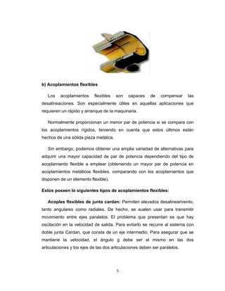 5
b) Acoplamientos flexibles
Los acoplamientos flexibles son capaces de compensar las
desalineaciones. Son especialmente útiles en aquellas aplicaciones que
requieren un rápido y arranque de la maquinaria.
Normalmente proporcionan un menor par de potencia si se compara con
los acoplamientos rígidos, teniendo en cuenta que estos últimos están
hechos de una sólida pieza metálica.
Sin embargo, podemos obtener una amplia variedad de alternativas para
adquirir una mayor capacidad de par de potencia dependiendo del tipo de
acoplamiento flexible a emplear (obteniendo un mayor par de potencia en
acoplamientos metálicos flexibles, comparando con los acoplamientos que
disponen de un elemento flexible).
Estos poseen lo siguientes tipos de acoplamientos flexibles:
Acoples flexibles de junta cardan: Permiten elevados desalineamiento,
tanto angulares como radiales. De hecho, se suelen usar para transmitir
movimiento entre ejes paralelos. El problema que presentan es que hay
oscilación en la velocidad de salida. Para evitarlo se recurre al sistema con
doble junta Cardan, que consta de un eje intermedio. Para asegurar que se
mantiene la velocidad, el ángulo g debe ser el mismo en las dos
articulaciones y los ejes de las dos articulaciones deben ser paralelos.
 