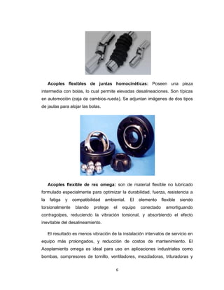 6
Acoples flexibles de juntas homocinéticas: Poseen una pieza
intermedia con bolas, lo cual permite elevadas desalineaciones. Son típicas
en automoción (caja de cambios-rueda). Se adjuntan imágenes de dos tipos
de jaulas para alojar las bolas.
Acoples flexible de rex omega: son de material flexible no lubricado
formulado especialmente para optimizar la durabilidad, fuerza, resistencia a
la fatiga y compatibilidad ambiental. El elemento flexible siendo
torsionalmente blando protege el equipo conectado amortiguando
contragolpes, reduciendo la vibración torsional, y absorbiendo el efecto
inevitable del desalineamiento.
El resultado es menos vibración de la instalación intervalos de servicio en
equipo más prolongados, y reducción de costos de mantenimiento. El
Acoplamiento omega es ideal para uso en aplicaciones industriales como
bombas, compresores de tornillo, ventiladores, mezcladoras, trituradoras y
 