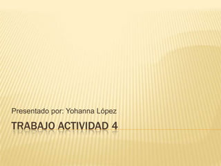 TRABAJO ACTIVIDAD 4
Presentado por: Yohanna López
 