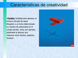 Características de creatividad - Fluidez :  facilidad para generar un número elevado de ideas Respecto a un tema determinado.  La manera de potenciarla en el  campo escolar, sería, por ejemplo,  pidiéndole al alumno que  relacione entre hechos, palabras,  Sucesos. 