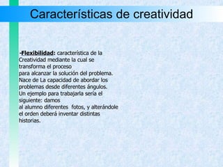 Características de creatividad - Flexibilidad :  característica de la Creatividad mediante la cual se  transforma el proceso  para alcanzar la solución del problema.  Nace de La capacidad de abordar los  problemas desde diferentes ángulos. Un ejemplo para trabajarla sería el siguiente: damos  al alumno diferentes  fotos, y alterándole  el orden deberá inventar distintas  historias. 