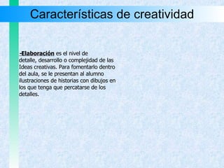 Características de creatividad - Elaboración   es el nivel de  detalle, desarrollo o complejidad de las Ideas creativas. Para fomentarlo dentro  del aula, se le presentan al alumno  ilustraciones de historias con dibujos en los que tenga que percatarse de los  detalles. 