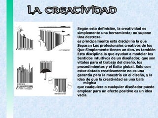 Según esta definición, la creatividad es  simplemente una herramienta; no supone  Una destreza.  es principalmente esta disciplina la que Separan Los profesionales creativos de los  Que Simplemente tienen un don. es también  Esta disciplina la que ayudan a modelar los  Sentidos intuitivos de un diseñador, que son  vitales para el trabajo del diseño, los  procedimientos y el Éxito global. Sólo con  estar dotado creativamente no es una  garantía para la maestría en el diseño, y la  idea de que la creatividad es una bala mágica que cualquiera o cualquier diseñador puede emplear para un efecto positivo es un idea vacía . 