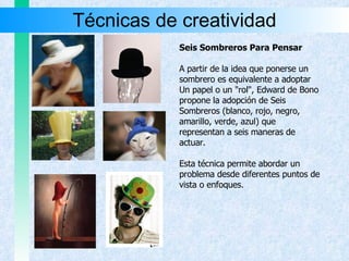 Técnicas de creatividad Seis Sombreros Para Pensar A partir de la idea que ponerse un sombrero es equivalente a adoptar  Un papel o un "rol", Edward de Bono propone la adopción de Seis Sombreros (blanco, rojo, negro, amarillo, verde, azul) que  representan a seis maneras de  actuar. Esta técnica permite abordar un problema desde diferentes puntos de vista o enfoques. 