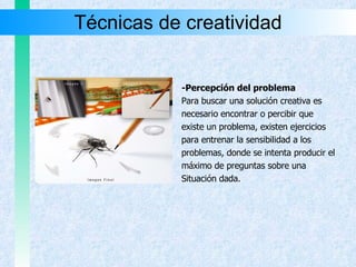 Técnicas de creatividad -Percepción del problema Para buscar una solución creativa es necesario encontrar o percibir que existe un problema, existen ejercicios para entrenar la sensibilidad a los problemas, donde se intenta producir el  máximo de preguntas sobre una Situación dada. 