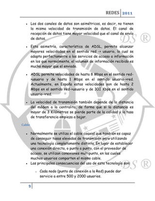 REDES 2011

       Los dos canales de datos son asimétricos, es decir, no tienen
        la misma velocidad de transmisión de datos. El canal de
        recepción de datos tiene mayor velocidad que el canal de envío
        de datos.

       Esta asimetría, característica de ADSL, permite alcanzar
        mayores velocidades en el sentido red -> usuario, lo cual se
        adapta perfectamente a los servicios de acceso a información
        en los que normalmente, el volumen de información recibido es
        mucho mayor que el enviado.

       ADSL permite velocidades de hasta 8 Mbps en el sentido red-
        >usuario y de hasta 1 Mbps en el sentido usuario->red.
        Actualmente, en España estas velocidades son de hasta 2
        Mbps en el sentido red->usuario y de 300 Kbps en el sentido
        usuario->red.

       La velocidad de transmisión también depende de la distancia
        del módem a la centralita, de forma que si la distancia es
        mayor de 3 Kilómetros se pierde parte de la calidad y la tasa
        de transferencia empieza a bajar.

Cable

       Normalmente se utiliza el cable coaxial que también es capaz
        de conseguir tasas elevadas de transmisión pero utilizando
        una tecnología completamente distinta. En lugar de establecer
        una conexión directa, o punto a punto, con el proveedor de
        acceso, se utilizan conexiones multipunto, en las cuales
        muchos usuarios comparten el mismo cable.
       Las principales consecuencias del uso de esta tecnología son:

          o   Cada nodo (punto de conexión a la Red) puede dar
              servicio a entre 500 y 2000 usuarios.

      9
 