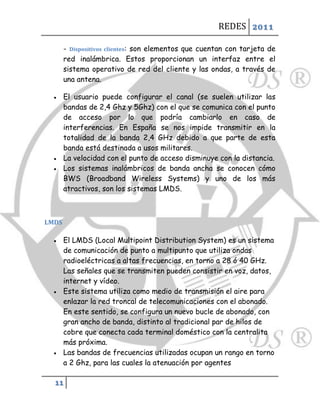 REDES 2011

       - Dispositivos clientes: son elementos que cuentan con tarjeta de
       red inalámbrica. Estos proporcionan un interfaz entre el
       sistema operativo de red del cliente y las ondas, a través de
       una antena.

      El usuario puede configurar el canal (se suelen utilizar las
       bandas de 2,4 Ghz y 5Ghz) con el que se comunica con el punto
       de acceso por lo que podría cambiarlo en caso de
       interferencias. En España se nos impide transmitir en la
       totalidad de la banda 2,4 GHz debido a que parte de esta
       banda está destinada a usos militares.
      La velocidad con el punto de acceso disminuye con la distancia.
      Los sistemas inalámbricos de banda ancha se conocen cómo
       BWS (Broadband Wireless Systems) y uno de los más
       atractivos, son los sistemas LMDS.



LMDS

      El LMDS (Local Multipoint Distribution System) es un sistema
       de comunicación de punto a multipunto que utiliza ondas
       radioeléctricas a altas frecuencias, en torno a 28 ó 40 GHz.
       Las señales que se transmiten pueden consistir en voz, datos,
       internet y vídeo.
      Este sistema utiliza como medio de transmisión el aire para
       enlazar la red troncal de telecomunicaciones con el abonado.
       En este sentido, se configura un nuevo bucle de abonado, con
       gran ancho de banda, distinto al tradicional par de hilos de
       cobre que conecta cada terminal doméstico con la centralita
       más próxima.
      Las bandas de frecuencias utilizadas ocupan un rango en torno
       a 2 Ghz, para las cuales la atenuación por agentes

  11
 