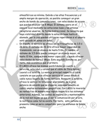 REDES 2011

    atmosféricos es mínima. Debido a las altas frecuencias y al
    amplio margen de operación, es posible conseguir un gran
    ancho de banda de comunicaciones, con velocidades de acceso
    que pueden alcanzar los 8 Mbps. El sistema opera en el
    espacio local mediante las estaciones base y las antenas
    receptoras usuarias, de forma bidireccional. Se necesita que
    haya visibilidad directa desde la estación base hasta el
    abonado, por lo cual pueden utilizarse repetidores si el usuario
    está ubicado en zonas sin señal.
   En España, el servicio se ofrece en las frecueNcias de 3,5 ó
    26 GHz. El sistema de 26 GHz ofrece mayor capacidad de
    transmisión, con un alcance de hasta 5 Km. En cambio, el
    sistema de 3,5 GHz puede conseguir un alcance mayor, de
    hasta 10 Km., aunque tiene menor capacidad, y puede ofrecer
    velocidades de hasta 2 Mbps. Este segundo sistema es, por
    tanto, más económico que el primero.
   El LMDS ofrece las mismas posibilidades en cuanto a
    servicios, velocidad y calidad que el cable de fibra óptica,
    coaxial o el satélite. La ventaja principal respecto al cable
    consiste en que puede ofrecer servicio en zonas donde el
    cable nunca llegaría de forma rentable. Respecto al satélite,
    ofrece la ventaja de solucionar el problema de la gran
    potencia de emisión que se dispersa innecesariamente en
    cubrir amplias extensiones geográficas. Con LMDS la inversión
    se rentabiliza de manera muy rápida respecto a los sistemas
    anteriores. Además, los costes de reparación y mantenimiento
    de la red son bajos, ya que al ser la comunicación por el aire,
    la red física como tal no existe. Por tanto, este sistema se
    presenta como un serio competidor para los sistemas de banda
    ancha.




12
 
