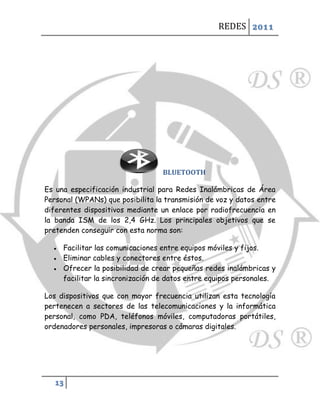 REDES 2011




                                   BLUETOOTH

Es una especificación industrial para Redes Inalámbricas de Área
Personal (WPANs) que posibilita la transmisión de voz y datos entre
diferentes dispositivos mediante un enlace por radiofrecuencia en
la banda ISM de los 2,4 GHz. Los principales objetivos que se
pretenden conseguir con esta norma son:

     Facilitar las comunicaciones entre equipos móviles y fijos.
     Eliminar cables y conectores entre éstos.
     Ofrecer la posibilidad de crear pequeñas redes inalámbricas y
      facilitar la sincronización de datos entre equipos personales.

Los dispositivos que con mayor frecuencia utilizan esta tecnología
pertenecen a sectores de las telecomunicaciones y la informática
personal, como PDA, teléfonos móviles, computadoras portátiles,
ordenadores personales, impresoras o cámaras digitales.




   13
 