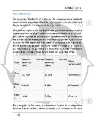REDES 2011

USOS Y APLICACIONES


Se denomina Bluetooth al protocolo de comunicaciones diseñado
especialmente para dispositivos de bajo consumo, con una cobertura
baja y basados en transceptores de bajo costo.

Gracias a este protocolo, los dispositivos que lo implementan pueden
comunicarse entre ellos cuando se encuentran dentro de su alcance.
Las comunicaciones se realizan por radiofrecuencia de forma que
los dispositivos no tienen que estar alineados y pueden incluso estar
en habitaciones separadas si la potencia de transmisión lo permite.
Estos dispositivos se clasifican como "Clase 1", "Clase 2" o "Clase 3"
en referencia a su potencia de transmisión, siendo totalmente
compatibles los dispositivos de una clase con los de las otras.


         Potencia      máxima Potencia         máxima
                                                        Rango
 Clase   permitida            permitida
                                                        (aproximado)
         (mW)                 (dBm)


 Clase
         100 mW                 20 dBm                  ~100 metros
 1


 Clase
         2.5 mW                 4 dBm                   ~25 metros
 2


 Clase
         1 mW                   0 dBm                   ~1 metro
 3


En la mayoría de los casos, la cobertura efectiva de un dispositivo
de clase 2 se extiende cuando se conecta a un transceptor de clase

   14
 