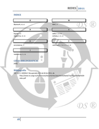 REDES 2011

INDICE

                      B                                                    M

Bluetooth, 14, 15                               MAC, 17


                      D                                                     S

Digital, 7, 8                                   señal, 6, 12, 15
dispositivo, 14, 16                             sistema, 2, 11, 12


                      E                                                     V

enrutadores, 17                                 velocidad, 6, 7, 8, 9, 11, 12, 16


                      I

inalámbrica, 11, 16



CITAS BIBLIOGRAFICAS
(PDF)


Bibliografía
PDF. (s.f.). GOOGLE. Recuperado el 01 de 04 de 2011, de
         http://www.lsi.uvigo.es/lsi/jdacosta/documentos/apuntes%20web/Topologia%20de%20r
         edes.pdf




     18
 