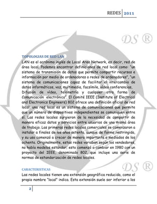 REDES 2011




TOPOLOGIAS DE RED LAN
LAN es el acrónimo inglés de Local Area Network, es decir, red de
área local. Podemos encontrar definiciones de red local como: “un
sistema de transmisión de datos que permite compartir recursos e
información por medio de ordenadores o redes de ordenadores”, “un
sistema de comunicaciones capaz de facilitar el intercambio de
datos informáticos, voz, multimedia, facsímile, vídeo conferencias,
Difusión de vídeo, telemetría y cualquier otra forma de
Comunicación electrónica”. El Comité IEEE (Institute of Electrical
and Electronics Engineers) 802 ofrece una definición oficial de red
local: una red local es un sistema de comunicaciones que permite
que un número de dispositivos independientes se comuniquen entre
sí. Las redes locales surgieron de la necesidad de compartir de
manera eficaz datos y servicios entre usuarios de una misma área
de trabajo. Las primeras redes locales comerciales se comenzaron a
instalar a finales de los años setenta, aunque de forma restringida,
y su uso comenzó a crecer de manera importante a mediados de los
ochenta. Originalmente, estas redes variaban según los vendedores,
no había modelos estándar; esto comenzó a cambiar en 1980 con un
proyecto del IEEE, denominado 802, que incluye una serie de
normas de estandarización de redes locales.


CARACTERISTICAS
Las redes locales tienen una extensión geográfica reducida, como el
propio nombre “local” indica. Esta extensión suele ser inferior a los

    2
 