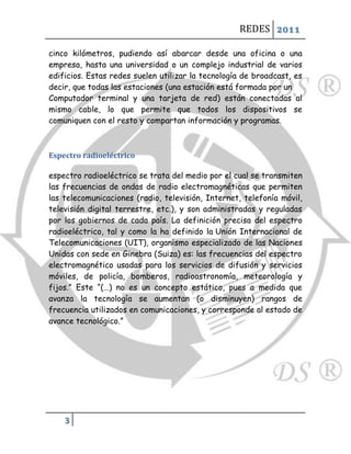REDES 2011

cinco kilómetros, pudiendo así abarcar desde una oficina o una
empresa, hasta una universidad o un complejo industrial de varios
edificios. Estas redes suelen utilizar la tecnología de broadcast, es
decir, que todas las estaciones (una estación está formada por un
Computador terminal y una tarjeta de red) están conectadas al
mismo cable, lo que permite que todos los dispositivos se
comuniquen con el resto y compartan información y programas.



Espectro radioeléctrico

espectro radioeléctrico se trata del medio por el cual se transmiten
las frecuencias de ondas de radio electromagnéticas que permiten
las telecomunicaciones (radio, televisión, Internet, telefonía móvil,
televisión digital terrestre, etc.), y son administradas y reguladas
por los gobiernos de cada país. La definición precisa del espectro
radioeléctrico, tal y como la ha definido la Unión Internacional de
Telecomunicaciones (UIT), organismo especializado de las Naciones
Unidas con sede en Ginebra (Suiza) es: las frecuencias del espectro
electromagnético usadas para los servicios de difusión y servicios
móviles, de policía, bomberos, radioastronomía, meteorología y
fijos.” Este “(…) no es un concepto estático, pues a medida que
avanza la tecnología se aumentan (o disminuyen) rangos de
frecuencia utilizados en comunicaciones, y corresponde al estado de
avance tecnológico.”




    3
 