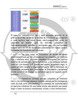 REDES 2011




El espectro radioeléctrico, tal y como se puede apreciar en el
gráfico de arriba, se divide en bandas de frecuencia que competen
a cada servicio que estas ondas electromagnéticas están en
capacidad de prestar para las distintas compañías de
telecomunicaciones avaladas y protegidas por las instituciones
creadas para tal fin de los estados soberanos. Un repaso corto a
las bandas de frecuencia nos indica que:

* Banda UHF: en este rango de frecuencia, se ubican las ondas
electromagnéticas que son utilizadas por las compañías de telefonía
fija y telefonía móvil, distintas compañías encargadas del rastreo
satelital de automóviles y establecimientos, y las emisoras radiales
como tal. Las bandas UHF pueden ser usadas de manera ilegal, si
alguna persona natural u organización cuenta con la tecnología de
transmisión necesaria para interceptar la frecuencia y apropiarse
de ella con el fin de divulgar su contenido que no es regulado por el
Gobierno.

* Banda VHF: También es utilizada por las compañías de telefonía
móvil y terrestre y las emisoras radiales, además de los sistemas de
radio de onda corta (aficionados) y los sistemas de telefonía móvil
en aparatos voladores. Es una banda mucho más potente que puede
llegar a tener un alcance considerable, incluso, a nivel internacional.

    4
 