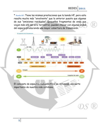 REDES 2011

* Banda HF: Tiene las mismas prestaciones que la banda HF, pero esta
resulta mucho más “envolvente” que la anterior puesto que algunas
de sus “emisiones residuales” (pequeños fragmentos de onda que
viajan más allá del aire terrestre), pueden chocar con algunas ondas
del espacio produciendo una mayor cobertura de transmisión.




El concepto de espectro radioeléctrico es, entonces, una parte
importante de nuestra vida cotidiana.




    5
 