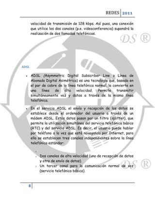 REDES 2011

       velocidad de transmisión de 128 kbps. Así pues, una conexión
       que utilice los dos canales (p.e. videoconferencia) supondrá la
       realización de dos llamadas telefónicas.




ADSL

      ADSL (Asymmetric Digital Subscriber Line o Línea de
       Abonado Digital Asimétrica) es una tecnología que, basada en
       el par de cobre de la línea telefónica normal, la convierte en
       una    línea  de    alta    velocidad.   Permite    transmitir
       simultáneamente voz y datos a través de la misma línea
       telefónica.

      En el servicio ADSL el envío y recepción de los datos se
       establece desde el ordenador del usuario a través de un
       módem ADSL. Estos datos pasan por un filtro (splitter), que
       permite la utilización simultánea del servicio telefónico básico
       (RTC) y del servicio ADSL. Es decir, el usuario puede hablar
       por teléfono a la vez que está navegando por Internet, para
       ello se establecen tres canales independientes sobre la línea
       telefónica estándar:

          o
          o   Dos canales de alta velocidad (uno de recepción de datos
              y otro de envío de datos).
          o   Un tercer canal para la comunicación normal de voz
              (servicio telefónico básico).



      8
 