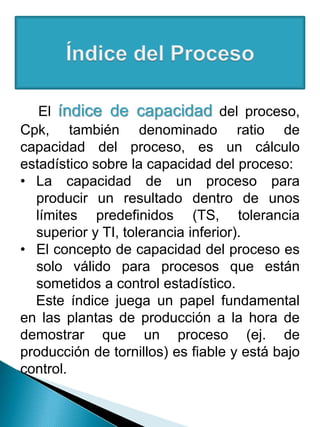 El índice de capacidad del proceso,
Cpk, también denominado ratio de
capacidad del proceso, es un cálculo
estadístico sobre la capacidad del proceso:
• La capacidad de un proceso para
producir un resultado dentro de unos
límites predefinidos (TS, tolerancia
superior y TI, tolerancia inferior).
• El concepto de capacidad del proceso es
solo válido para procesos que están
sometidos a control estadístico.
Este índice juega un papel fundamental
en las plantas de producción a la hora de
demostrar que un proceso (ej. de
producción de tornillos) es fiable y está bajo
control.
 