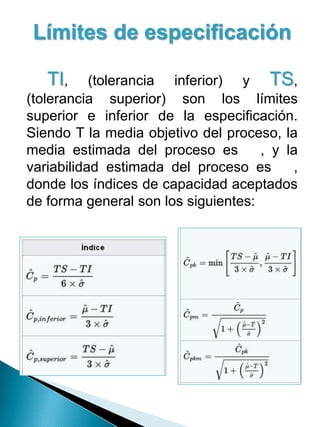 Límites de especificación
TI, (tolerancia inferior) y TS,
(tolerancia superior) son los límites
superior e inferior de la especificación.
Siendo T la media objetivo del proceso, la
media estimada del proceso es , y la
variabilidad estimada del proceso es ,
donde los índices de capacidad aceptados
de forma general son los siguientes:
 