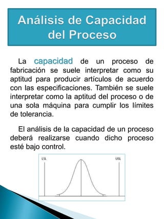 La capacidad de un proceso de
fabricación se suele interpretar como su
aptitud para producir artículos de acuerdo
con las especificaciones. También se suele
interpretar como la aptitud del proceso o de
una sola máquina para cumplir los límites
de tolerancia.
El análisis de la capacidad de un proceso
deberá realizarse cuando dicho proceso
esté bajo control.
 