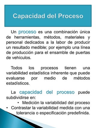 Un proceso es una combinación única
de herramientas, métodos, materiales y
personal dedicados a la labor de producir
un resultado medible; por ejemplo una línea
de producción para el ensamble de puertas
de vehículos.
Todos los procesos tienen una
variabilidad estadística inherente que puede
evaluarse por medio de métodos
estadísticos.
La capacidad del proceso puede
subdividirse en:
• Medición la variabilidad del proceso
• Contrastar la variabilidad medida con una
tolerancia o especificación predefinida.
 