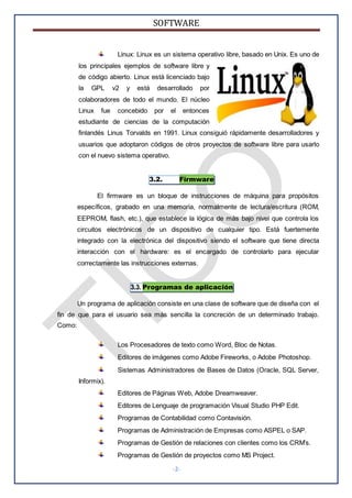 SOFTWARE
-2-
Linux: Linux es un sistema operativo libre, basado en Unix. Es uno de
los principales ejemplos de software libre y
de código abierto. Linux está licenciado bajo
la GPL v2 y está desarrollado por
colaboradores de todo el mundo. El núcleo
Linux fue concebido por el entonces
estudiante de ciencias de la computación
finlandés Linus Torvalds en 1991. Linux consiguió rápidamente desarrolladores y
usuarios que adoptaron códigos de otros proyectos de software libre para usarlo
con el nuevo sistema operativo.
3.2. Firmware
El firmware es un bloque de instrucciones de máquina para propósitos
específicos, grabado en una memoria, normalmente de lectura/escritura (ROM,
EEPROM, flash, etc.), que establece la lógica de más bajo nivel que controla los
circuitos electrónicos de un dispositivo de cualquier tipo. Está fuertemente
integrado con la electrónica del dispositivo siendo el software que tiene directa
interacción con el hardware: es el encargado de controlarlo para ejecutar
correctamente las instrucciones externas.
3.3. Programas de aplicación
Un programa de aplicación consiste en una clase de software que de diseña con el
fin de que para el usuario sea más sencilla la concreción de un determinado trabajo.
Como:
Los Procesadores de texto como Word, Bloc de Notas.
Editores de imágenes como Adobe Fireworks, o Adobe Photoshop.
Sistemas Administradores de Bases de Datos (Oracle, SQL Server,
Informix).
Editores de Páginas Web, Adobe Dreamweaver.
Editores de Lenguaje de programación Visual Studio PHP Edit.
Programas de Contabilidad como Contavisión.
Programas de Administración de Empresas como ASPEL o SAP.
Programas de Gestión de relaciones con clientes como los CRM’s.
Programas de Gestión de proyectos como MS Project.
 