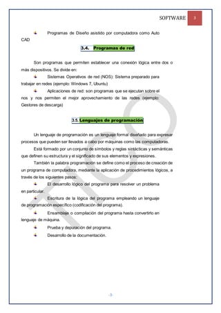 SOFTWARE 3
-3-
Programas de Diseño asistido por computadora como Auto
CAD
3.4. Programas de red
Son programas que permiten establecer una conexión lógica entre dos o
más dispositivos. Se divide en:
Sistemas Operativos de red (NOS): Sistema preparado para
trabajar en redes (ejemplo: Windows 7, Ubuntu)
Aplicaciones de red: son programas que se ejecutan sobre el
nos y nos permiten el mejor aprovechamiento de las redes (ejemplo:
Gestores de descarga)
3.5. Lenguajes de programación
Un lenguaje de programación es un lenguaje formal diseñado para expresar
procesos que pueden ser llevados a cabo por máquinas como las computadoras.
Está formado por un conjunto de símbolos y reglas sintácticas y semánticas
que definen su estructura y el significado de sus elementos y expresiones.
También la palabra programación se define como el proceso de creación de
un programa de computadora, mediante la aplicación de procedimientos lógicos, a
través de los siguientes pasos:
El desarrollo lógico del programa para resolver un problema
en particular.
Escritura de la lógica del programa empleando un lenguaje
de programación específico (codificación del programa).
Ensamblaje o compilación del programa hasta convertirlo en
lenguaje de máquina.
Prueba y depuración del programa.
Desarrollo de la documentación.
 
