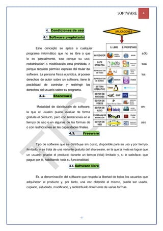 SOFTWARE 4
-4-
4. Condiciones de uso
4.1. Software propietario
Este concepto se aplica a cualquier
programa informático que no es libre o que sólo
lo es parcialmente, sea porque su uso,
redistribución o modificación está prohibida, o sea
porque requiere permiso expreso del titular del
software. La persona física o jurídica, al poseer los
derechos de autor sobre un software, tiene la
posibilidad de controlar y restringir los
derechos del usuario sobre su programa.
4.2. Shareware
Modalidad de distribución de software, en
la que el usuario puede evaluar de forma
gratuita el producto, pero con limitaciones en el
tiempo de uso o en algunas de las formas de uso
o con restricciones en las capacidades finales.
4.3. Freeware
Tipo de software que se distribuye sin costo, disponible para su uso y por tiempo
ilimitado, y se trata de una variante gratuita del shareware, en la que la meta es lograr que
un usuario pruebe el producto durante un tiempo (trial) limitado y, si le satisface, que
pague por él, habilitando toda su funcionalidad.
4.4. Software libre
Es la denominación del software que respeta la libertad de todos los usuarios que
adquirieron el producto y, por tanto, una vez obtenido el mismo, puede ser usado,
copiado, estudiado, modificado, y redistribuido libremente de varias formas.
 